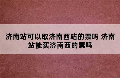 济南站可以取济南西站的票吗 济南站能买济南西的票吗